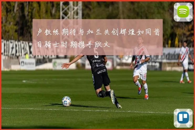 卢教练期待与加兰共创辉煌如同昔日骑士时期携手欧文