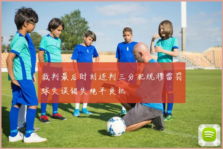 裁判最后时刻连判三分犯规穆雷罚球失误错失绝平良机