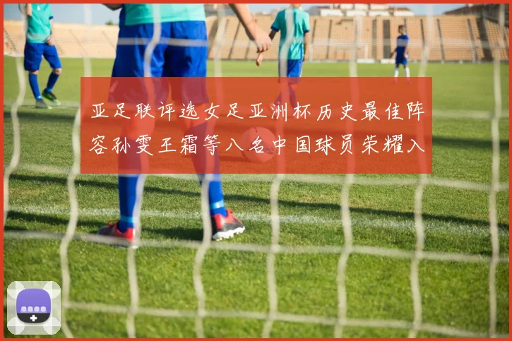 亚足联评选女足亚洲杯历史最佳阵容孙雯王霜等八名中国球员荣耀入选