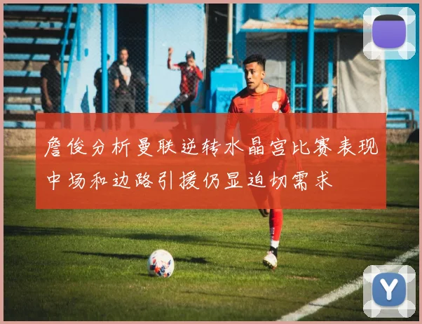 詹俊分析曼联逆转水晶宫比赛表现中场和边路引援仍显迫切需求