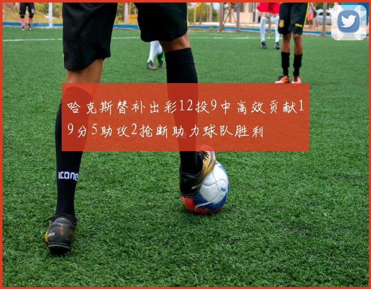 哈克斯替补出彩12投9中高效贡献19分5助攻2抢断助力球队胜利