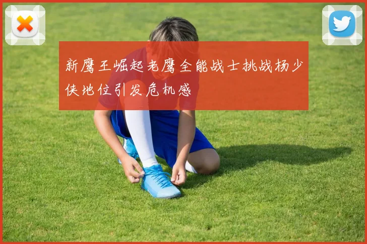 新鹰王崛起老鹰全能战士挑战杨少侠地位引发危机感