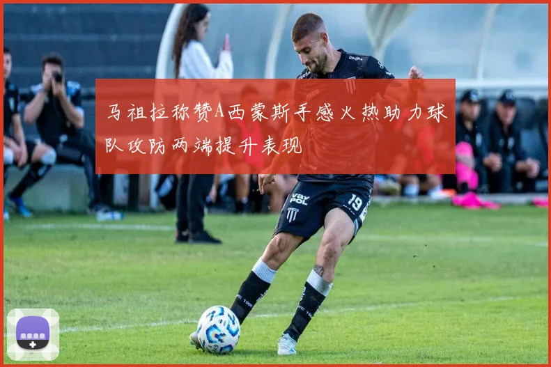 马祖拉称赞A西蒙斯手感火热助力球队攻防两端提升表现