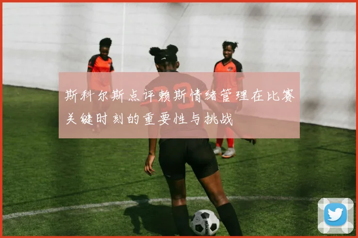 斯科尔斯点评赖斯情绪管理在比赛关键时刻的重要性与挑战