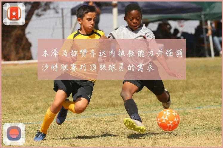 本泽马称赞齐达内执教能力并强调沙特联赛对顶级球员的需求