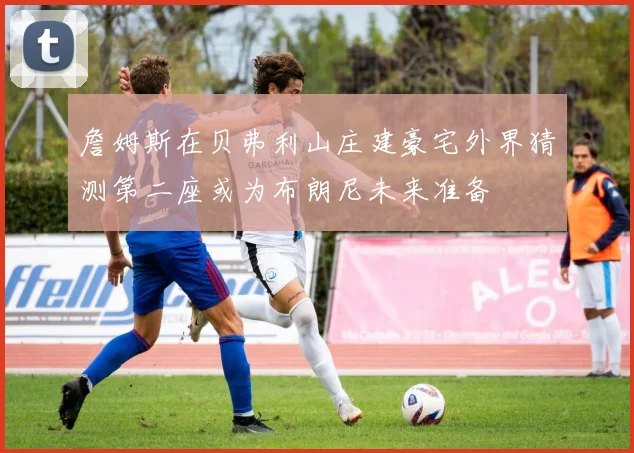 詹姆斯在贝弗利山庄建豪宅外界猜测第二座或为布朗尼未来准备
