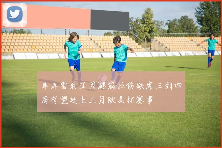 库库雷利亚因腿筋拉伤缺席三到四周有望赶上三月欧美杯赛事