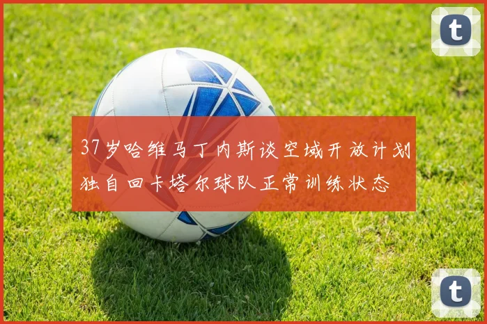 37岁哈维马丁内斯谈空域开放计划独自回卡塔尔球队正常训练状态