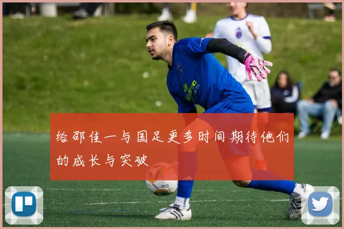 给邵佳一与国足更多时间期待他们的成长与突破