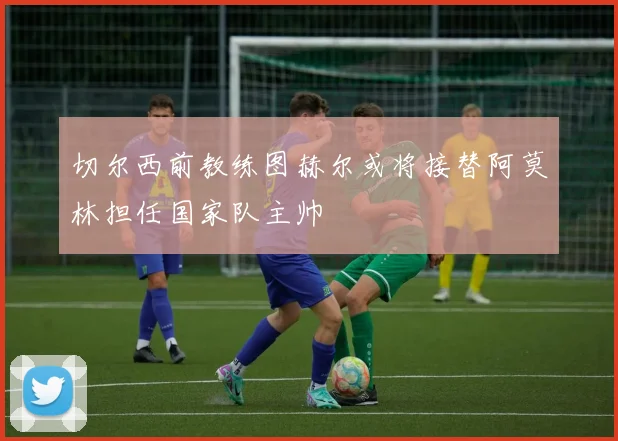 切尔西前教练图赫尔或将接替阿莫林担任国家队主帅