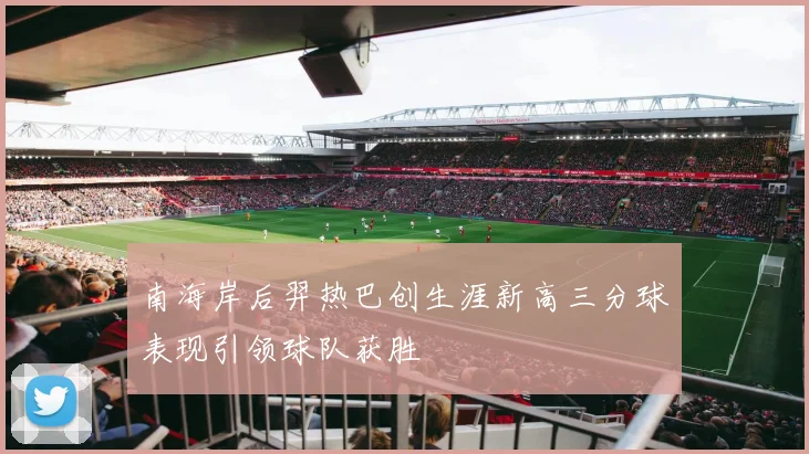 南海岸后羿热巴创生涯新高三分球表现引领球队获胜