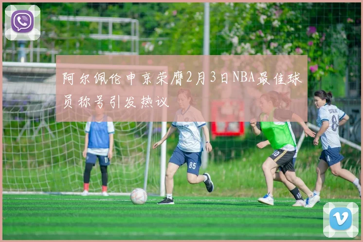 阿尔佩伦申京荣膺2月3日NBA最佳球员称号引发热议
