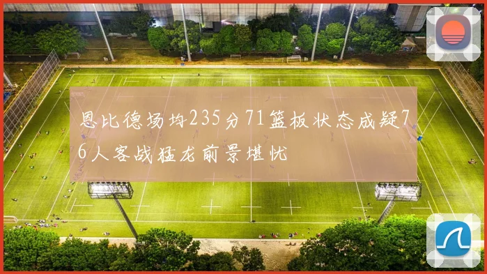 恩比德场均235分71篮板状态成疑76人客战猛龙前景堪忧