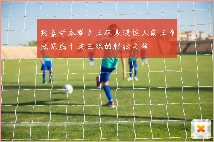 约基奇本赛季三双表现惊人前三节就完成十次三双的轻松之路