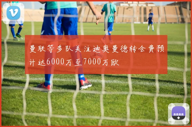 曼联等多队关注迪奥曼德转会费预计达6000万至7000万欧