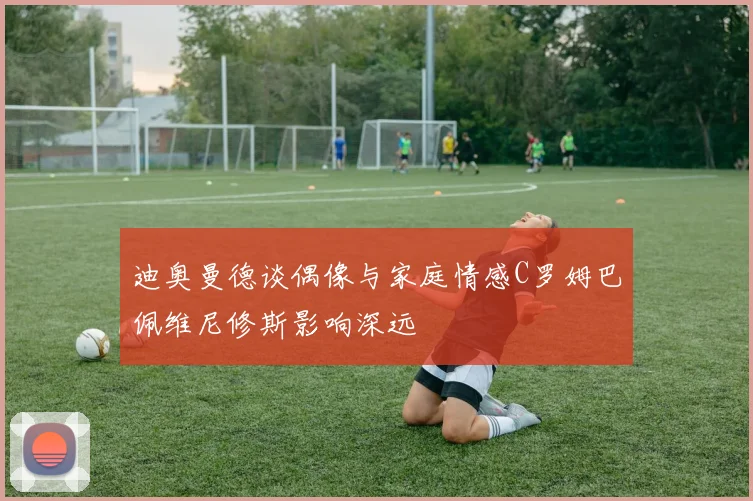 迪奥曼德谈偶像与家庭情感C罗姆巴佩维尼修斯影响深远