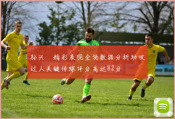 孙兴慜精彩表现全场数据分析助攻过人关键传球评分高达82分