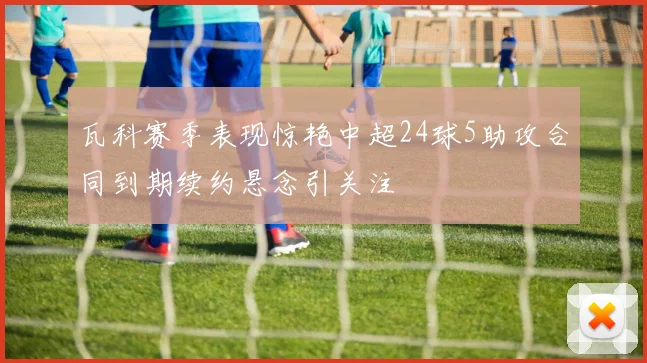 瓦科赛季表现惊艳中超24球5助攻合同到期续约悬念引关注