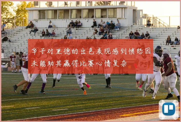 华子对里德的出色表现感到愤怒因未能助其赢得比赛心情复杂