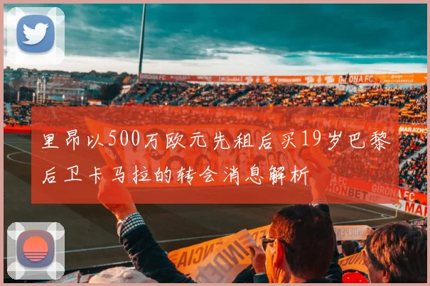里昂以500万欧元先租后买19岁巴黎后卫卡马拉的转会消息解析
