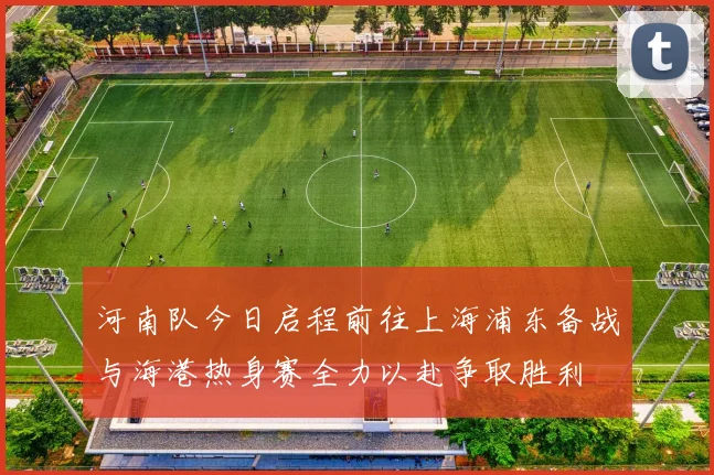 河南队今日启程前往上海浦东备战与海港热身赛全力以赴争取胜利