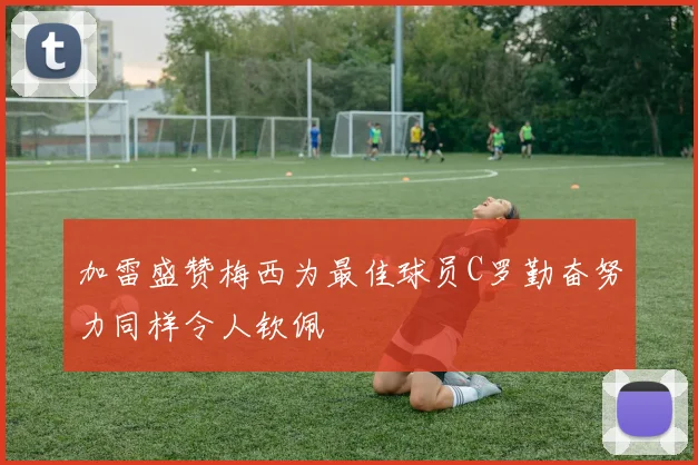 加雷盛赞梅西为最佳球员C罗勤奋努力同样令人钦佩
