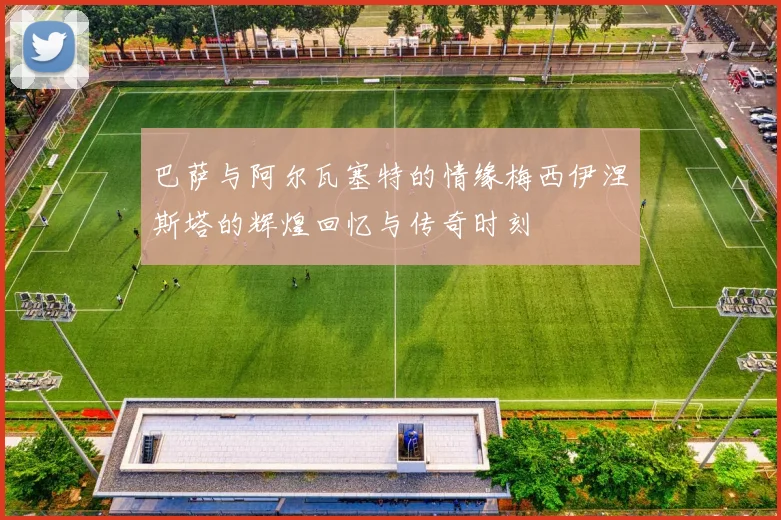 巴萨与阿尔瓦塞特的情缘梅西伊涅斯塔的辉煌回忆与传奇时刻